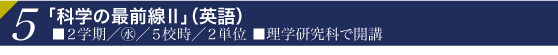 5「科学の最前線Ⅱ」（英語）■２学期／水／５校時／２単位
■理学研究科で開講