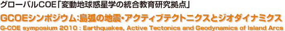 グローバルCOE「変動地球惑星学の統合教育研究拠点」GCOEシンポジウム：島弧の地震・アクティブテクトニクスとジオダイナミクス